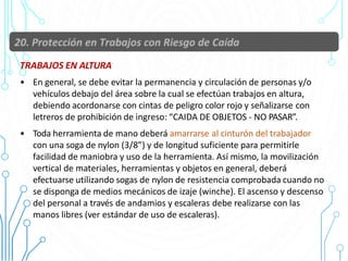 TRABAJOS EN ALTURA
• En general, se debe evitar la permanencia y circulación de personas y/o
vehículos debajo del área sobre la cual se efectúan trabajos en altura,
debiendo acordonarse con cintas de peligro color rojo y señalizarse con
letreros de prohibición de ingreso: “CAIDA DE OBJETOS - NO PASAR”.
• Toda herramienta de mano deberá amarrarse al cinturón del trabajador
con una soga de nylon (3/8”) y de longitud suficiente para permitirle
facilidad de maniobra y uso de la herramienta. Así mismo, la movilización
vertical de materiales, herramientas y objetos en general, deberá
efectuarse utilizando sogas de nylon de resistencia comprobada cuando no
se disponga de medios mecánicos de izaje (winche). El ascenso y descenso
del personal a través de andamios y escaleras debe realizarse con las
manos libres (ver estándar de uso de escaleras).
79
 