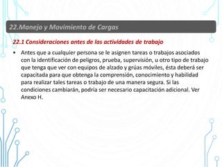 22.1 Consideraciones antes de las actividades de trabajo
• Antes que a cualquier persona se le asignen tareas o trabajos asociados
con la identificación de peligros, prueba, supervisión, u otro tipo de trabajo
que tenga que ver con equipos de alzado y grúas móviles, ésta deberá ser
capacitada para que obtenga la comprensión, conocimiento y habilidad
para realizar tales tareas o trabajo de una manera segura. Si las
condiciones cambiarán, podría ser necesario capacitación adicional. Ver
Anexo H.
84
 