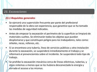 23.1 Requisitos generales
• Se ejercerá una supervisión frecuente por parte del profesional
responsable de la obra con experiencia, que garantice que se ha tomado
las medidas de seguridad indicadas.
• Antes de empezar la excavación el perímetro de la superficie se limpiará de
materiales sueltos. Se eliminarán todos los objetos que puedan
desplomarse y que constituyen peligro para los trabajadores, tales como:
árboles, rocas, rellenos, etc.
• Si se encontrara una tubería, línea de servicios públicos u otra instalación
durante la excavación, se suspenderá inmediatamente el trabajo y se
informará al prevencionista sobre el incidente. Se suspenderá todo tipo de
trabajo.
• Se prohíbe la excavación mecánica cerca de líneas eléctricas, tuberías, y
otros sistemas a menos que se les hubiera desconectado la energía y
cerrado el acceso a las mismas.
 