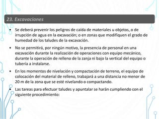 • Se deberá prevenir los peligros de caída de materiales u objetos, o de
irrupción de agua en la excavación; o en zonas que modifiquen el grado de
humedad de los taludes de la excavación.
• No se permitirá, por ningún motivo, la presencia de personal en una
excavación durante la realización de operaciones con equipo mecánico,
durante la operación de relleno de la zanja ni bajo la vertical del equipo o
tubería a instalarse.
• En los momentos de nivelación y compactación de terreno, el equipo de
colocación del material de relleno, trabajará a una distancia no menor de
20 m de la zona que se esté nivelando o compactando.
• Las tareas para efectuar taludes y apuntalar se harán cumpliendo con el
siguiente procedimiento:
86
 