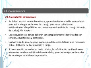 23.2 Instalación de barreras
• Se deben instalar los entibamientos, apuntalamientos o tabla estacadados
para evitar riesgos en la zona de trabajo y en zonas colindantes
(edificaciones, vías públicas, etc.) de acuerdo al análisis de trabajo (estudio
de suelos). Ver Anexo I.
• Las excavaciones y zanjas deberán ser apropiadamente identificadas con
señales, advertencias y barricadas.
• Las barreras de advertencia y protección deberán instalarse a no menos de
1.8 m. del borde de la excavación o zanja.
• Si la excavación se realiza en la vía pública, la señalización será hecha con
elementos de clara visibilidad durante el día, y con luces rojas en la noche,
de modo que se advierta su presencia.
87
 
