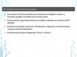 • Se revisará en forma periódica las instalaciones dirigidas a prever y
controlar posibles incendios en la construcción.
• El personal de seguridad tomará las medidas indicadas en la Norma NTP
350.043
• Extintores portátiles. Selección, distribución, inspección, mantenimiento,
recarga y prueba hidrostática.
• Extintores de prueba halogenada. Parte 1 y Parte 2.
89
 