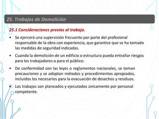 25.1 Consideraciones previas al trabajo.
• Se ejercerá una supervisión frecuente por parte del profesional
responsable de la obra con experiencia, que garantice que se ha tomado
las medidas de seguridad indicadas.
• Cuando la demolición de un edificio o estructura pueda entrañar riesgos
para los trabajadores o para el público:
• De conformidad con las leyes o reglamentos nacionales, se toman
precauciones y se adoptan métodos y procedimientos apropiados,
incluidos los necesarios para la evacuación de desechos y residuos.
• Los trabajos son planeados y ejecutados únicamente por personal
competente.
90
 
