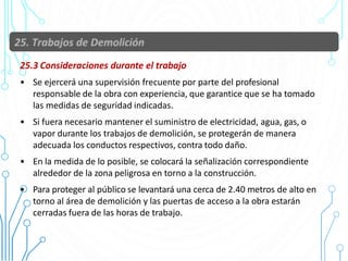 25.3 Consideraciones durante el trabajo
• Se ejercerá una supervisión frecuente por parte del profesional
responsable de la obra con experiencia, que garantice que se ha tomado
las medidas de seguridad indicadas.
• Si fuera necesario mantener el suministro de electricidad, agua, gas, o
vapor durante los trabajos de demolición, se protegerán de manera
adecuada los conductos respectivos, contra todo daño.
• En la medida de lo posible, se colocará la señalización correspondiente
alrededor de la zona peligrosa en torno a la construcción.
• Para proteger al público se levantará una cerca de 2.40 metros de alto en
torno al área de demolición y las puertas de acceso a la obra estarán
cerradas fuera de las horas de trabajo.
92
 