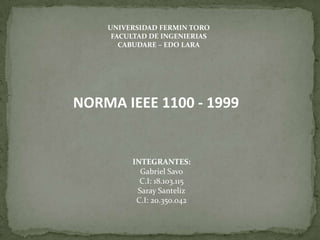UNIVERSIDAD FERMIN TORO
FACULTAD DE INGENIERIAS
CABUDARE – EDO LARA
NORMA IEEE 1100 - 1999
INTEGRANTES:
Gabriel Savo
C.I: 18.103.115
Saray Santeliz
C.I: 20.350.042
 