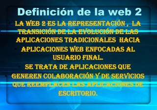 Definición de la web 2
 • La Web 2 es la representación , la
    transición de la evolución de las
    aplicaciones tradicionales hacia
   • aplicaciones web enfocadas al
             usuario final.
    • Se trata de aplicaciones que
• generen colaboración y de servicios
  que reemplacen las aplicaciones de
               escritorio.
                                    1
 
