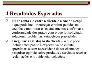 4 Resultados Esperados
 atuar como elo entre o cliente e a cozinha/copa –
o que pode incluir entregar e retirar pedidos na
cozinha e monitorar o seu andamento; confirmar a
conformidade dos pratos com o que foi solicitado;
solucionar problemas; estabelecer prioridade;
 assegurar a satisfação do cliente – o que pode
incluir antecipar-se à expectativa do cliente;
aproximar-se sem necessidade de ser chamado;
pesquisar opinião sobre produtos e serviços; receber
reclamações e providenciar soluções;
 