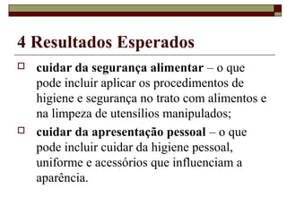4 Resultados Esperados
 cuidar da segurança alimentar – o que
pode incluir aplicar os procedimentos de
higiene e segurança no trato com alimentos e
na limpeza de utensílios manipulados;
 cuidar da apresentação pessoal – o que
pode incluir cuidar da higiene pessoal,
uniforme e acessórios que influenciam a
aparência.
 