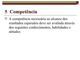 5 Competência
 A competência necessária ao alcance dos
resultados esperados deve ser avaliada através
dos seguintes conhecimentos, habilidades e
atitudes:
 