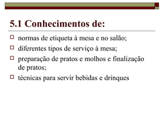 5.1 Conhecimentos de:
 normas de etiqueta à mesa e no salão;
 diferentes tipos de serviço à mesa;
 preparação de pratos e molhos e finalização
de pratos;
 técnicas para servir bebidas e drinques
 