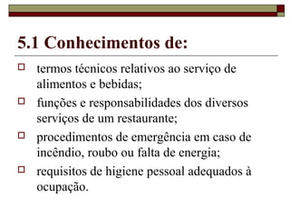 5.1 Conhecimentos de:
 termos técnicos relativos ao serviço de
alimentos e bebidas;
 funções e responsabilidades dos diversos
serviços de um restaurante;
 procedimentos de emergência em caso de
incêndio, roubo ou falta de energia;
 requisitos de higiene pessoal adequados à
ocupação.
 