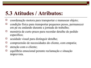 5.3 Atitudes / Atributos:
 coordenação motora para transportar e manusear objeto;
 condição física para transportar pequenos pesos, permanecer
em pé ou andando durante a jornada de trabalho;
 memória de curto prazo para recordar detalhe de pedido
específico;
 acuidade visual para distinguir detalhe;
 compreensão de necessidades do cliente, com empatia;
 atenção com o cliente;
 equilíbrio emocional perante reclamação e situação
imprevista.
 