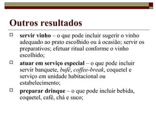 Outros resultados
 servir vinho – o que pode incluir sugerir o vinho
adequado ao prato escolhido ou à ocasião; servir os
preparativos; efetuar ritual conforme o vinho
escolhido;
 atuar em serviço especial – o que pode incluir
servir banquete, bufê, coffee-break, coquetel e
serviço em unidade habitacional ou
estabelecimento;
 preparar drinque – o que pode incluir bebida,
coquetel, café, chá e suco;
 