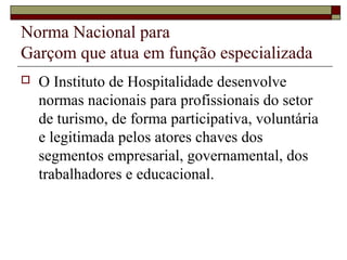  O Instituto de Hospitalidade desenvolve
normas nacionais para profissionais do setor
de turismo, de forma participativa, voluntária
e legitimada pelos atores chaves dos
segmentos empresarial, governamental, dos
trabalhadores e educacional.
Norma Nacional para
Garçom que atua em função especializada
 