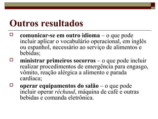Outros resultados
 comunicar-se em outro idioma – o que pode
incluir aplicar o vocabulário operacional, em inglês
ou espanhol, necessário ao serviço de alimentos e
bebidas;
 ministrar primeiros socorros – o que pode incluir
realizar procedimentos de emergência para engasgo,
vômito, reação alérgica a alimento e parada
cardíaca;
 operar equipamentos do salão – o que pode
incluir operar réchaud, máquina de café e outras
bebidas e comanda eletrônica.
 