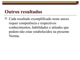 Outros resultados
 Cada resultado exemplificado neste anexo
requer competência e respectivos
conhecimentos, habilidades e atitudes que
podem não estar estabelecidos na presente
Norma.
 
