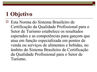 1 Objetivo
 Esta Norma do Sistema Brasileiro de
Certificação da Qualidade Profissional para o
Setor de Turismo estabelece os resultados
esperados e as competências para garçom que
atua em função especializada em pontos de
venda ou serviços de alimentos e bebidas, no
âmbito do Sistema Brasileiro de Certificação
da Qualidade Profissional para o Setor de
Turismo.
 