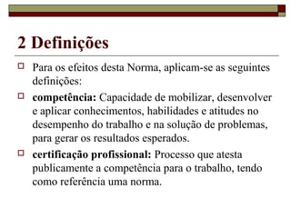 2 Definições
 Para os efeitos desta Norma, aplicam-se as seguintes
definições:
 competência: Capacidade de mobilizar, desenvolver
e aplicar conhecimentos, habilidades e atitudes no
desempenho do trabalho e na solução de problemas,
para gerar os resultados esperados.
 certificação profissional: Processo que atesta
publicamente a competência para o trabalho, tendo
como referência uma norma.
 