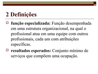 2 Definições
 função especializada: Função desempenhada
em uma estrutura organizacional, na qual o
profissional atua em uma equipe com outros
profissionais, cada um com atribuições
específicas.
 resultados esperados: Conjunto mínimo de
serviços que compõem uma ocupação.
 