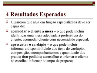 4 Resultados Esperados
 O garçom que atua em função especializada deve ser
capaz de:
 acomodar o cliente à mesa – o que pode incluir
identificar uma mesa adequada à preferência do
cliente; acomodar cliente com necessidade especial;
 apresentar o cardápio – o que pode incluir
informar a disponibilidade dos itens do cardápio,
composição, acompanhamentos e quantidade dos
pratos; tirar pedidos; aconselhar e orientar o cliente
na escolha; informar o tempo de preparo;
 