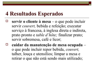 4 Resultados Esperados
 servir o cliente à mesa – o que pode incluir
servir couvert, bebida e refeição; executar
serviço à francesa, à inglesa direta e indireta,
prato pronto e table d’hôte; finalizar prato;
servir sobremesa, café e licor;
 cuidar da manutenção de mesa ocupada –
o que pode incluir repor bebida, couvert,
talher, louça e utensílios; limpar a mesa e
retirar o que não está sendo mais utilizado;
 