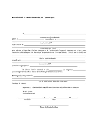 Excelentíssimo Sr. Ministro de Estado das Comunicações,
A _______________________________________________________________________
____________________________________________________________________________________,
(denominação do Órgão/Entidade)
CNPJ no
____________________________________________, com endereço na _________________________________
____________________________________________________________________________________,
(rua, no
, bairro, CEP)
na localidade de _______________________________________________________________________
____________________________________________________________________________________,
(distrito, município, Estado)
vem solicitar a Vossa Excelência a consignação de canal de radiofreqüência para executar o Serviço de
Televisão Pública Digital (ou Serviço de Retransmissão de Televisão Pública Digital), na localidade de
_____________________________________________________________________________________
____________________________________________________________________________________,
(distrito, município, Estado)
no endereço __________________________________________________________________________
____________________________________________________________________________________,
(rua, no
, bairro, CEP)
coordenadas geográficas _______________________________________________________ .
O referido serviço utilizará o canal_______________ de frequência______________,
conforme previsto no Plano Básico de Distribuição de Canais do serviço.
Endereço de correspondência: ____________________________________________________________
_____________________________________________________________________________________
____________________________________________________________________________________.
(rua, no
, bairro, distrito, município, Estado, CEP)
Telefone de contato: ___________________________________________________________________.
Segue anexa a documentação exigida, de acordo com a regulamentação em vigor.
Nestes termos,
Pede deferimento.
_____________________________ / _____, ____ de _______________de _______.
(local/UF) (data)
_____________________________________________
Titular do Órgão/Entidade
 
