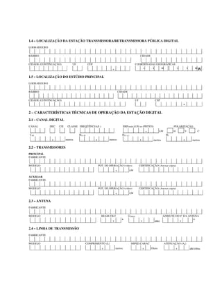 1.4 – LOCALIZAÇÃO DA ESTAÇÃO TRANSMISSORA/RETRANSMISSORA PÚBLICA DIGITAL
LOGRADOURO
BAIRRO CIDADE
CIDADE (CONTINUAÇÃO) UF CEP COORDENADAS GEOGRÁFICAS
- ° ’ ” ° ’ ”W
1.5 – LOCALIZAÇÃO DO ESTÚDIO PRINCIPAL
LOGRADOURO
BAIRRO CIDADE
CIDADE (CONTINUAÇÃO) UF CEP
-
2 – CARACTERÍSTICAS TÉCNICAS DE OPERAÇÃO DA ESTAÇÃO DIGITAL
2.1 – CANAL DIGITAL
CANAL DEC C/E CLASSE FREQÜÊNCIA(S ) ERP(máx)/150 m (PBTVD) POLARIZAÇÃO
, kW H V C
CBT HCI (P) HCI (A) HT
, metros , metros , metros , metros
2.2 – TRANSMISSORES
PRINCIPAL
FABRICANTE
MODELO POT. DE OPERAÇÃO (vídeo) CERTIFICAÇÃO (Anexar cópia)
, kW
AUXILIAR
FABRICANTE
MODELO POT. DE OPERAÇÃO (vídeo) CERTIFICAÇÃO (Anexar cópia)
, kW
2.3 – ANTENA
FABRICANTE
MODELO BEAM-TILT GTMAX AZIMUTE DO 0° DA ANTENA
, º , dBd , º
2.4 – LINHA DE TRANSMISSÃO
FABRICANTE
MODELO COMPRIMENTO (L) IMPED.CARAC ATENUAÇÃO (AL)
, metros , Ohms , dB/100m
 