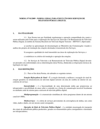 NORMA No
01/2009 - NORMA GERAL PARA EXECUÇÃO DOS SERVIÇOS DE
TELEVISÃO PÚBLICA DIGITAL
1. DA FINALIDADE
1.1. Esta Norma tem por finalidade regulamentar a operação compartilhada dos canais a
serem utilizados pela União para a exploração dos Serviços de Televisão e de Retransmissão de Televisão
Pública Digital, no âmbito do Sistema Brasileiro de Televisão Digital Terrestre - SBTVD-T, objetivando:
a) auxiliar na apresentação de documentação ao Ministério das Comunicações visando à
análise dos projetos de instalação das estações destinadas à transmissão dos Serviços;
b) assegurar a qualidade do sinal transmitido nas áreas de exploração dos Serviços; e
c) estabelecer os critérios de instalação e operação das estações.
1.2. Os Serviços de Televisão e de Retransmissão de Televisão Pública Digital deverão
ser prestados em conformidade com as determinações desta Norma, obedecidas as disposições técnicas da
legislação em vigor.
2. DAS DEFINIÇÕES
2.1. Para os fins desta Norma, são adotados os seguintes termos:
Estação Reforçadora de Sinal – É a estação destinada a melhorar a recepção do sinal da
estação geradora ou retransmissora de televisão digital terrestre em área de sombra no interior do seu
contorno de serviço;
Interatividade – é a funcionalidade de uma determinada mídia que proporciona ao
telespectador a possibilidade de atuar sobre o conteúdo ou a forma de comunicação acessível localmente
ou mediante canal de retorno para a emissora de televisão pública digital;
Multiprogramação – é a transmissão simultânea de vários programas dentro de um mesmo
canal de 6 MHz;
Multisserviços – é a oferta de serviços provenientes da convergência de mídias, tais como
vídeo, áudio e dados, em um mesmo canal consignado;
Operador de Rede de Televisão Pública Digital – é a entidade encarregada do transporte
dos sinais de radiodifusão pública produzidos, gerados ou retransmitidos pelos consignatários e destinados
aos telespectadores;
 