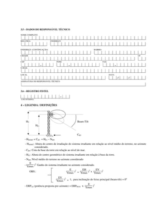 3.5 – DADOS DO RESPONSÁVEL TÉCNICO
NOME COMPLETO
REG.CREA ENDEREÇO
ENDEREÇO (CONTINUAÇÃO) BAIRRO
CIDADE UF
CEP FONE FAX
- - -
E-MAIL
LOCAL DATA
/ /
ASSINATURA DO RESPONSÁVEL TÉCNICO
3.6 – REGISTRO FISTEL
-
(USO INTERNO)
4 – LEGENDA / DEFINIÇÕES
HT Beam-Tilt
HCI
CBT
- HSNMT = CBT + HCI – NMT
- HSNMT: Altura do centro de irradiação do sistema irradiante em relação ao nível médio do terreno, no azimute
considerado.
- CBT: Cota da base da torre em relação ao nível do mar.
- HCI: Altura do centro geométrico do sistema irradiante em relação à base da torre.
- NMT: Nível médio do terreno no azimute considerado
- (
E
Emax )2:
Ganho do sistema irradiante no azimute considerado.
OBS.: (
E
Emax )2
= (
EH
Emax )2
x (
EV
Emax )2
(
EV
Emax )2
= 1, para inclinação do feixe principal (beam-tilt) = 0º
- ERPAZ (potência proposta por azimute) = ERPMAX x (
E
Emax )2
 