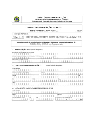 MINISTÉRIO DAS COMUNICAÇÕES
Secretaria de Serviços de Comunicação Eletrônica
Departamento de Outorga de Serviços de Comunicação Eletrônica
FORMULÁRIO DE INFORMAÇÕES TÉCNICAS -
ESTAÇÃO REFORÇADORA DE SINAL FMC 17
1 – SERVIÇO PRINCIPAL
Código: 248 SERVIÇO DE RADIODIFUSÃO DE SONS E IMAGENS (Televisão Digital - TVD)
Solicitação relativa ao projeto de instalação da estação e utilização de equipamentos da ESTAÇÃO
REFORÇADORA DE SINAL para fins de aprovação.
1.1 - IDENTIFICAÇÃO (Preenchimento obrigatório)
DENOMINAÇÃO DO ÓRGÃO OU ENTIDADE
DENOMINAÇÃO DO ÓRGÃO OU ENTIDADE (CONTINUAÇÃO) CNPJ
DENOMINAÇÃO DE FANTASIA
1.2 - ENDEREÇO PARA CORRESPONDÊNCIA (Preenchimento obrigatório)
LOGRADOURO
LOGRADOURO (CONTINUAÇÃO) BAIRRO
CIDADE UF
CEP FONE FAX
- - -
E-MAIL
1.3 - LOCALIZAÇÃO DA ESTAÇÃO REFORÇADORA DE SINAL
LOGRADOURO
BAIRRO CIDADE
CIDADE (CONTINUAÇÃO) UF CEP COORDENADAS GEOGRÁFICAS
- ° ’ ” ° ’ ”W
 