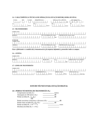 1.4 - CARACTERÍSTICAS TÉCNICAS DE OPERAÇÃO DA ESTAÇÃO REFORÇADORA DE SINAL
CANAL DEC CLASSE FREQÜÊNCIA(S ) ERP(máx)/150 m (PBTVD) POLARIZAÇÃO
, kW H V C
CBT HCI (P) HCI (A) HT
, metros , metros , metros , metros
1.5 - TRANSMISSORES
FABRICANTE
MODELO POT. DE OPERAÇÃO (vídeo) CERTIFICAÇÃO (Anexar cópia)
, kW
AUXILIAR
FABRICANTE
MODELO POT. DE OPERAÇÃO (vídeo) CERTIFICAÇÃO (Anexar cópia)
, kW
Caso o fabricante e o modelo do(s) transmissor(es) já esteja(m) definido(s), preencher todos os campos.
1.6 – ANTENA
FABRICANTE
MODELO BEAM-TILT GTMAX AZIMUTE DO 0° DA ANTENA
, º , dBd , º
1.7 - LINHA DE TRANSMISSÃO
FABRICANTE
MODELO COMPRIMENTO (L) IMPED.CARAC ATENUAÇÃO (AL)
, metros , Ohms , dB/100m
ESTUDO TÉCNICO PARA ESTAÇÃO DIGITAL
1.8 – PERDAS NO SISTEMA DE TRANSMISSÃO (PD)
Comprimento da linha (L): ______________ metros
Atenuação em 100 metros (AL): ______________ dB
Perdas na linha (PL = L . AL): ______________ dB
100
Perdas acessórias (conectores e divisores) (PC): ______________ dB
Perdas totais na linha (PD = PL+ PC): ______________ dB
Perdas na linha (PV = 10 (0,1xPD)
): ______________ vezes
Eficiência da linha (EF = 1 / PV): ______________
 