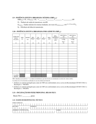 1.9 – POTÊNCIA EFETIVA IRRADIADA MÁXIMA (ERPMAX)
ERPMAX = PT x GT(MAX) x EF = ________ x ________ x ________ = __________ kW
PT : Potência de saída do transmissor, em kW.
GT(MAX) : Ganho máximo do sistema irradiante, em vezes (GT(MAX)(vezes) =10 (0,1x GT(max)(dBd)
).
EF : Eficiência da linha de transmissão.
1.10 – POTÊNCIA EFETIVA IRRADIADA POR AZIMUTE (ERPAZ)
AZIMUTES
(radiais)
(em graus)
NMT
(m)
HSNMT
(m)
(
EH
Emax
)2
(
EV
Emax
)2
(
E
Emax
)2 ERPAZ
(kW)
ERPAZ
REFERIDA
A 150 m
(kW)
DISTÂNCIA
AO
CONTORNO de
43 dBµ
(km) ¹
DISTÂNCIA
AO
CONTORNO de
51 dBµ
(km) ²
(1) (2) (3) (4) (5) (6) (7) (8) (9) (10)
VALORES
MÉDIOS
OBS.: Identificar com asterisco ( * ) as radiais de interferência, que não deverão ser consideradas no cálculo dos valores médios.
As colunas (4) e (5) só deverão ser utilizadas no caso de existência de beam-tilt.
¹ - distância ao contorno protegido para canais de VHF (em conformidade com as curvas da Recomendação UIT-R P.1546-1 e
Resolução n.° 398/2005)
² - distância ao contorno protegido para canais de UHF (em conformidade com as curvas da Recomendação UIT-R P.1546-1 e
Resolução n.° 398/2005)
1.11 – INCLINAÇÃO DO FEIXE PRINCIPAL (BEAM-TILT)
Beam-Tilt = _________ graus
1.12 - DADOS DO RESPONSÁVEL TÉCNICO
NOME COMPLETO
REG.CREA ENDEREÇO
ENDEREÇO (CONTINUAÇÃO) BAIRRO
 
