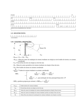 CIDADE UF
CEP FONE FAX
- - -
E-MAIL
LOCAL DATA
/ /
ASSINATURA DO RESPONSÁVEL TÉCNICO
1.13 - REGISTRO FISTEL
-
(USO INTERNO)
1.14 – LEGENDA / DEFINIÇÕES
HT Beam-Tilt
HCI
CBT
- HSNMT = CBT + HCI – NMT
- HSNMT: Altura do centro de irradiação do sistema irradiante em relação ao nível médio do terreno, no azimute
considerado.
- CBT: Cota da base da torre em relação ao nível do mar.
- HCI: Altura do centro geométrico do sistema irradiante em relação à base da torre.
- NMT: Nível médio do terreno no azimute considerado
- (
E
Emax )2:
Ganho do sistema irradiante no azimute considerado.
OBS.: (
E
Emax )2
= (
EH
Emax )2
x (
EV
Emax )2
(
EV
Emax )2
= 1, para inclinação do feixe principal (beam-tilt) = 0º
- ERPAZ (potência proposta por azimute) = ERPMAX x (
E
Emax )2
GTMAX Ganho máximo do sistema irradiante.
CBT Cota da base da torre em relação ao nível do mar.
HCI (P) Altura do centro de irradiação do sistema irradiante principal em relação à base da torre.
HCI (A) Altura do centro de irradiação do sistema irradiante auxiliar em relação à base da torre.
HT Altura física da estrutura de sustentação dos sistemas irradiantes com relação à sua base.
 