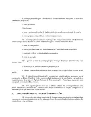 d) endereço pretendido para a instalação do sistema irradiante, bem como as respectivas
coordenadas geográficas;
e) canal pretendido;
f) local e data;
g) nome e assinatura do titular do órgão/entidade interessado na consignação do canal; e
h) endereço para correspondência e o telefone para contato.
4.2. A consignação de canal para exploração dos Serviços de que trata esta Norma será
formalizada por ato do Ministro de Estado das Comunicações e conterá, entre outros dados:
a) nome do consignatário;
b) endereço do local onde será instalada a estação e suas coordenadas geográficas;
c) município e UF do local de instalação da estação; e
d) canal de operação.
4.2.1. Quando se tratar de consignação para instalação de estação retransmissora, o ato
indicará ainda:
a) identificação da geradora cedente da programação; e
b) a forma como serão recebidos os sinais na respectiva estação (enlace terrestre ou via
satélite).
4.3. O Ministério das Comunicações providenciará a publicação do resumo do ato de
consignação no Diário Oficial da União, como condição indispensável à sua eficácia, e procederá ao
encaminhamento do processo à Agência Nacional de Telecomunicações - Anatel para registro do canal
consignado no respectivo Plano Básico.
4.4. Após a publicação do ato a que se refere o subitem 4.3, o consignatário do canal
deverá apresentar ao Ministério das Comunicações o projeto de instalação da estação, acompanhado da
documentação de que trata o item 6 desta Norma.
5. DAS CONDIÇÕES PARA A INSTALAÇÃO DAS ESTAÇÕES
5.1. As estações devem estar localizadas de forma a assegurar o atendimento da localidade
constante do ato de consignação, com serviço adequado, dentro das possibilidades técnicas resultantes das
características a elas atribuídas.
 