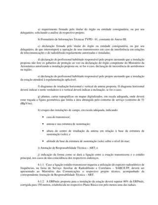 a) requerimento firmado pelo titular do órgão ou entidade consignatária, ou por seu
delegatário, solicitando a análise do respectivo projeto;
b) Formulário de Informações Técnicas TVPD - 01, constante do Anexo III;
c) declaração firmada pelo titular do órgão ou entidade consignatária, ou por seu
delegatário, de que interromperá a operação de seus transmissores em caso de interferência em estações
de telecomunicações e de radiodifusão regularmente autorizadas e instaladas;
d) declaração do profissional habilitado responsável pelo projeto atestando que a instalação
proposta não fere os gabaritos de proteção ao voo ou declaração do órgão competente do Ministério da
Aeronáutica autorizando a instalação proposta ou, se for o caso, declaração de inexistência de aeródromos
na região;
e) declaração do profissional habilitado responsável pelo projeto atestando que a instalação
da estação atenderá à regulamentação aplicável;
f) diagramas de irradiação horizontal e vertical da antena proposta. O diagrama horizontal
deverá indicar o norte verdadeiro e o vertical deverá indicar a inclinação, se for o caso;
g) plantas, cartas topográficas ou mapas digitalizados, em escala adequada, onde deverá
estar traçada a figura geométrica que limita a área abrangida pelo contorno de serviço (contorno de 51
dBµV/m);
h) croquis das instalações de campo, em escala adequada, indicando:
• casa do transmissor;
• antena e sua estrutura de sustentação;
• altura do centro de irradiação da antena em relação à base da estrutura de
sustentação (solo); e
• altitude da base da estrutura de sustentação (solo) sobre o nível do mar;
i) Anotação de Responsabilidade Técnica – ART; e
j) indicação da forma como se dará a ligação entre a estação transmissora e o estúdio
principal, nos casos de não-coincidência dos respectivos endereços.
6.1.1. Caso a ligação estúdio-transmissor requeira a utilização do espectro radioelétrico de
frequências, na faixa do Serviço Auxiliar de Radiodifusão e Correlatos – SARC/LTP, deverá ser
apresentado ao Ministério das Comunicações o respectivo projeto técnico, acompanhado da
correspondente Anotação de Responsabilidade Técnica – ART.
6.1.2. A ERPmáx proposta para a instalação da estação deverá superar 80% da ERPmáx,
corrigida para 150 metros, estabelecida no respectivo Plano Básico em pelo menos uma das radiais.
 