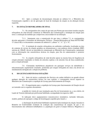 6.2. Após a avaliação da documentação elencada no subitem 6.1, o Ministério das
Comunicações expedirá o ato de aprovação do local de instalação da estação ou da alteração técnica
requerida.
7. DA ESTAÇÃO REFORÇADORA DE SINAL
7.1. Os consignatários dos canais de que trata esta Norma que necessitem instalar estações
reforçadoras de sinal deverão comunicar ao Ministério das Comunicações a instalação de estação para
teste e a realização de medidas que comprovem a necessidade de sua utilização.
7.1.1. Juntamente com a comunicação de que trata o subitem 7.1, os consignatários
deverão apresentar o Formulário de Informações Técnicas – Estação Reforçadora de Sinais RTVD FMC
17 (Anexo III) e os documentos constantes do subitem 6.1, alíneas “a”, “e”, “g” e “k”.
7.2. A instalação de estações reforçadoras em ambientes confinados, localizadas na área
do contorno de serviço da estação geradora ou retransmissora e com potência efetiva irradiada (ERP)
máxima de 100mW, deverá ser precedida de comunicação ao Ministério das Comunicações, juntamente
com as informações das características técnicas da estação, para fins de cadastramento e posterior
licenciamento.
7.3. As estações reforçadoras de sinal deverão operar na mesma faixa de frequência da
estação principal, respeitados os limites de emissões espúrias e de emissões fora de faixa estabelecidos
para a estação principal.
7.4. Constatadas interferências prejudiciais em quaisquer serviços de radiodifusão e
telecomunicações regularmente instalados, produzidas por estação reforçadora de sinal, esta deverá ser
imediatamente desligada até a solução do problema.
8. DO LICENCIAMENTO DAS ESTAÇÕES
8.1. Antes de iniciar a exploração dos Serviços em caráter definitivo ou quando efetuar
qualquer alteração de característica técnica em suas estações, o consignatário deverá requerer ao
Ministério das Comunicações a expedição de Licença para Funcionamento de Estação.
8.2. O requerimento para a expedição da Licença para funcionamento de Estação deverá
ser instruído com os seguintes documentos:
a) pedido de vistoria de suas instalações para fins de licenciamento ou, a seu critério, do
Laudo de Vistoria elaborado por profissional habilitado, acompanhado da respectiva ART;
b) indicação do(s) equipamento(s) transmissor(es) instalado(s), incluindo fabricante,
modelo, potência de operação e código de homologação expedido pela Anatel; e
c) declaração do profissional habilitado responsável pela instalação da estação, baseada no
Relatório de Conformidade resultante da avaliação das características da estação, de que o seu
funcionamento não submeterá trabalhadores e a população em geral a Campos Elétricos, Magnéticos e
 