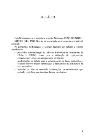 PREFÁCIO
Esta Norma cancela e substitui a seguinte Norma da FUNDACENTRO:
NHT-01 C/E - 1985: Norma para avaliação da exposição ocupacional
ao calor.
As principais modificações e avanços técnicos em relação à Norma
anterior são:
• possibilita a determinação do Índice de Bulbo Úmido Termômetro de
Globo – IBUTG, tanto com a utilização de equipamento
convencional como com equipamento eletrônico;
• modificações na tabela para a determinação de taxas metabólicas,
visando oferecer maior flexibilidade e refinamento na estimativa da
taxa metabólica;
• inclusão de Anexos contendo informações complementares que
poderão contribuir na estimativa da taxa metabólica.
9
 