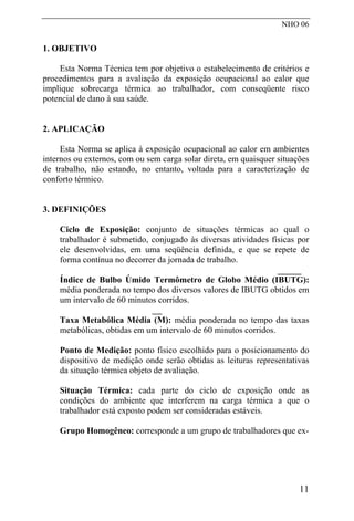 NHO 06
1. OBJETIVO
Esta Norma Técnica tem por objetivo o estabelecimento de critérios e
procedimentos para a avaliação da exposição ocupacional ao calor que
implique sobrecarga térmica ao trabalhador, com conseqüente risco
potencial de dano à sua saúde.
2. APLICAÇÃO
Esta Norma se aplica à exposição ocupacional ao calor em ambientes
internos ou externos, com ou sem carga solar direta, em quaisquer situações
de trabalho, não estando, no entanto, voltada para a caracterização de
conforto térmico.
3. DEFINIÇÕES
Ciclo de Exposição: conjunto de situações térmicas ao qual o
trabalhador é submetido, conjugado às diversas atividades físicas por
ele desenvolvidas, em uma seqüência definida, e que se repete de
forma contínua no decorrer da jornada de trabalho.
Índice de Bulbo Úmido Termômetro de Globo Médio (IBUTG):
média ponderada no tempo dos diversos valores de IBUTG obtidos em
um intervalo de 60 minutos corridos.
Taxa Metabólica Média (M): média ponderada no tempo das taxas
metabólicas, obtidas em um intervalo de 60 minutos corridos.
Ponto de Medição: ponto físico escolhido para o posicionamento do
dispositivo de medição onde serão obtidas as leituras representativas
da situação térmica objeto de avaliação.
Situação Térmica: cada parte do ciclo de exposição onde as
condições do ambiente que interferem na carga térmica a que o
trabalhador está exposto podem ser consideradas estáveis.
Grupo Homogêneo: corresponde a um grupo de trabalhadores que ex-
11
 