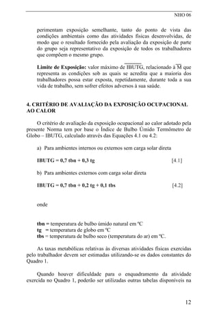 NHO 06
perimentam exposição semelhante, tanto do ponto de vista das
condições ambientais como das atividades físicas desenvolvidas, de
modo que o resultado fornecido pela avaliação da exposição de parte
do grupo seja representativo da exposição de todos os trabalhadores
que compõem o mesmo grupo.
Limite de Exposição: valor máximo de IBUTG, relacionado à M que
representa as condições sob as quais se acredita que a maioria dos
trabalhadores possa estar exposta, repetidamente, durante toda a sua
vida de trabalho, sem sofrer efeitos adversos à sua saúde.
4. CRITÉRIO DE AVALIAÇÃO DA EXPOSIÇÃO OCUPACIONAL
AO CALOR
O critério de avaliação da exposição ocupacional ao calor adotado pela
presente Norma tem por base o Índice de Bulbo Úmido Termômetro de
Globo – IBUTG, calculado através das Equações 4.1 ou 4.2:
a) Para ambientes internos ou externos sem carga solar direta
IBUTG = 0,7 tbn + 0,3 tg [4.1]
b) Para ambientes externos com carga solar direta
IBUTG = 0,7 tbn + 0,2 tg + 0,1 tbs [4.2]
onde
tbn = temperatura de bulbo úmido natural em ºC
tg = temperatura de globo em ºC
tbs = temperatura de bulbo seco (temperatura do ar) em ºC.
As taxas metabólicas relativas às diversas atividades físicas exercidas
pelo trabalhador devem ser estimadas utilizando-se os dados constantes do
Quadro 1.
Quando houver dificuldade para o enquadramento da atividade
exercida no Quadro 1, poderão ser utilizadas outras tabelas disponíveis na
12
 
