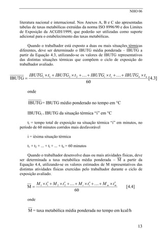 NHO 06
literatura nacional e internacional. Nos Anexos A, B e C são apresentadas
tabelas de taxas metabólicas extraídas da norma ISO 8996/90 e dos Limites
de Exposição da ACGIH/1999, que poderão ser utilizadas como suporte
adicional para o estabelecimento das taxas metabólicas.
Quando o trabalhador está exposto a duas ou mais situações térmicas
diferentes, deve ser determinado o IBUTG média ponderada – IBUTG a
partir da Equação 4.3, utilizando-se os valores de IBUTG representativos
das distintas situações térmicas que compõem o ciclo de exposição do
trabalhador avaliado.
]3.4[
60
IBUTG 2211 nnii tIBUTGtIBUTGtIBUTGtIBUTG ×++×++×+×
=
KK
onde
IBUTG= IBUTG médio ponderado no tempo em °C
IBUTGi = IBUTG da situação térmica “i” em °C
ti = tempo total de exposição na situação térmica “i” em minutos, no
período de 60 minutos corridos mais desfavorável
i = iésima situação térmica
t1 + t2 + ... + ti + ... + tn = 60 minutos
Quando o trabalhador desenvolve duas ou mais atividades físicas, deve
ser determinada a taxa metabólica média ponderada – M a partir da
Equação 4.4, utilizando-se os valores estimados de M representativos das
distintas atividades físicas exercidas pelo trabalhador durante o ciclo de
exposição avaliado.
]4.4[
60
M 2211 mmii tMtMtMtM ′×++′×++′×+′×
=
KK
onde
M = taxa metabólica média ponderada no tempo em kcal/h
13
 
