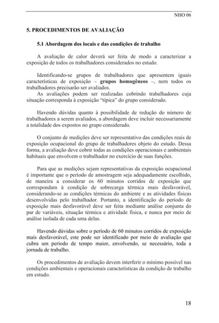 NHO 06
5. PROCEDIMENTOS DE AVALIAÇÃO
5.1 Abordagem dos locais e das condições de trabalho
A avaliação de calor deverá ser feita de modo a caracterizar a
exposição de todos os trabalhadores considerados no estudo.
Identificando-se grupos de trabalhadores que apresentem iguais
características de exposição – grupos homogêneos –, nem todos os
trabalhadores precisarão ser avaliados.
As avaliações podem ser realizadas cobrindo trabalhadores cuja
situação corresponda à exposição “típica” do grupo considerado.
Havendo dúvidas quanto à possibilidade de redução do número de
trabalhadores a serem avaliados, a abordagem deve incluir necessariamente
a totalidade dos expostos no grupo considerado.
O conjunto de medições deve ser representativo das condições reais de
exposição ocupacional do grupo de trabalhadores objeto do estudo. Dessa
forma, a avaliação deve cobrir todas as condições operacionais e ambientais
habituais que envolvem o trabalhador no exercício de suas funções.
Para que as medições sejam representativas da exposição ocupacional
é importante que o período de amostragem seja adequadamente escolhido,
de maneira a considerar os 60 minutos corridos de exposição que
correspondam à condição de sobrecarga térmica mais desfavorável,
considerando-se as condições térmicas do ambiente e as atividades físicas
desenvolvidas pelo trabalhador. Portanto, a identificação do período de
exposição mais desfavorável deve ser feita mediante análise conjunta do
par de variáveis, situação térmica e atividade física, e nunca por meio de
análise isolada de cada uma delas.
Havendo dúvidas sobre o período de 60 minutos corridos de exposição
mais desfavorável, este pode ser identificado por meio de avaliação que
cubra um período de tempo maior, envolvendo, se necessário, toda a
jornada de trabalho.
Os procedimentos de avaliação devem interferir o mínimo possível nas
condições ambientais e operacionais características da condição de trabalho
em estudo.
18
 