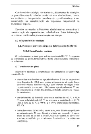 NHO 06
Condições de exposição não rotineiras, decorrentes de operações
ou procedimentos de trabalho previsíveis mas não habituais, devem
ser avaliadas e interpretadas isoladamente, considerando-se a sua
contribuição na caracterização da exposição ocupacional do
trabalhador exposto.
Deverão ser obtidas informações administrativas, necessárias à
caracterização da exposição dos trabalhadores. Estas informações
deverão ser confirmadas por observações de campo.
5.2 Equipamentos de medição
5.2.1 Conjunto convencional para a determinação do IBUTG
5.2.1.1 Especificações mínimas
O conjunto convencional para a determinação do IBUTG é composto
de termômetro de globo, termômetro de bulbo úmido natural e termômetro
de bulbo seco.
a) Termômetro de globo
Dispositivo destinado à determinação da temperatura de globo (tg),
constituído de:
• uma esfera oca de cobre de aproximadamente 1 mm de espessura e
com diâmetro de 152,4 mm, pintada externamente de preto fosco,
com emissividade mínima de 0,95, e com abertura na direção radial,
complementada por um duto cilíndrico de aproximadamente 25 mm
de comprimento e 18 mm de diâmetro, destinado à inserção e fixação
de termômetro;
• um termômetro de mercúrio com escala mínima de +10 ºC a +120
ºC, com subdivisões de 0,2 ºC ou menores, e exatidão de ± 0,5 ºC
(para a faixa de 10 ºC a 100 ºC) e ± 1,0 ºC (para faixas superiores a
100 ºC);
• uma rolha cônica de borracha, na cor preta, com diâmetro superior de
aproximadamente 20 mm, diâmetro inferior em torno de 15 mm, e
altura na faixa de 20 mm a 25 mm, vazada no centro, na direção de
seu eixo, por orifício que permita uma fixação firme e hermética do
termômetro.
19
 