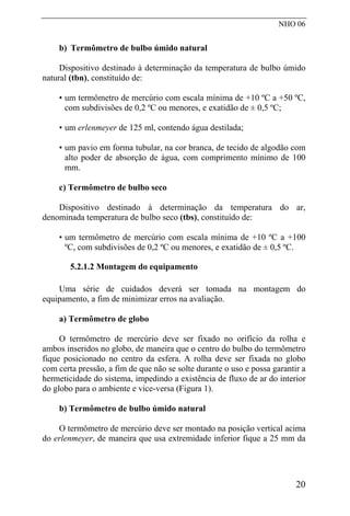 NHO 06
b) Termômetro de bulbo úmido natural
Dispositivo destinado à determinação da temperatura de bulbo úmido
natural (tbn), constituído de:
• um termômetro de mercúrio com escala mínima de +10 ºC a +50 ºC,
com subdivisões de 0,2 ºC ou menores, e exatidão de ± 0,5 ºC;
• um erlenmeyer de 125 ml, contendo água destilada;
• um pavio em forma tubular, na cor branca, de tecido de algodão com
alto poder de absorção de água, com comprimento mínimo de 100
mm.
c) Termômetro de bulbo seco
Dispositivo destinado à determinação da temperatura do ar,
denominada temperatura de bulbo seco (tbs), constituído de:
• um termômetro de mercúrio com escala mínima de +10 ºC a +100
ºC, com subdivisões de 0,2 ºC ou menores, e exatidão de ± 0,5 ºC.
5.2.1.2 Montagem do equipamento
Uma série de cuidados deverá ser tomada na montagem do
equipamento, a fim de minimizar erros na avaliação.
a) Termômetro de globo
O termômetro de mercúrio deve ser fixado no orifício da rolha e
ambos inseridos no globo, de maneira que o centro do bulbo do termômetro
fique posicionado no centro da esfera. A rolha deve ser fixada no globo
com certa pressão, a fim de que não se solte durante o uso e possa garantir a
hermeticidade do sistema, impedindo a existência de fluxo de ar do interior
do globo para o ambiente e vice-versa (Figura 1).
b) Termômetro de bulbo úmido natural
O termômetro de mercúrio deve ser montado na posição vertical acima
do erlenmeyer, de maneira que usa extremidade inferior fique a 25 mm da
20
 