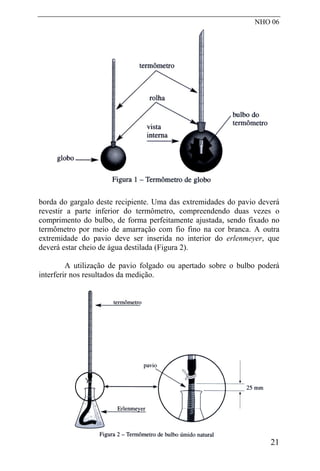 NHO 06
borda do gargalo deste recipiente. Uma das extremidades do pavio deverá
revestir a parte inferior do termômetro, compreendendo duas vezes o
comprimento do bulbo, de forma perfeitamente ajustada, sendo fixado no
termômetro por meio de amarração com fio fino na cor branca. A outra
extremidade do pavio deve ser inserida no interior do erlenmeyer, que
deverá estar cheio de água destilada (Figura 2).
A utilização de pavio folgado ou apertado sobre o bulbo poderá
interferir nos resultados da medição.
21
 