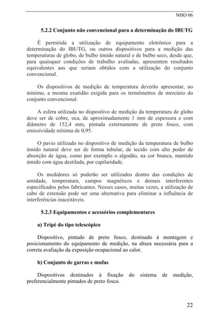 NHO 06
5.2.2 Conjunto não convencional para a determinação do IBUTG
É permitida a utilização de equipamento eletrônico para a
determinação do IBUTG, ou outros dispositivos para a medição das
temperaturas de globo, de bulbo úmido natural e de bulbo seco, desde que,
para quaisquer condições de trabalho avaliadas, apresentem resultados
equivalentes aos que seriam obtidos com a utilização do conjunto
convencional.
Os dispositivos de medição de temperatura deverão apresentar, no
mínimo, a mesma exatidão exigida para os termômetros de mercúrio do
conjunto convencional.
A esfera utilizada no dispositivo de medição da temperatura de globo
deve ser de cobre, oca, de aproximadamente 1 mm de espessura e com
diâmetro de 152,4 mm, pintada externamente de preto fosco, com
emissividade mínima de 0,95.
O pavio utilizado no dispositivo de medição da temperatura de bulbo
úmido natural deve ser de forma tubular, de tecido com alto poder de
absorção de água, como por exemplo o algodão, na cor branca, mantido
úmido com água destilada, por capilaridade.
Os medidores só poderão ser utilizados dentro das condições de
umidade, temperatura, campos magnéticos e demais interferentes
especificados pelos fabricantes. Nesses casos, muitas vezes, a utilização de
cabo de extensão pode ser uma alternativa para eliminar a influência de
interferências inaceitáveis.
5.2.3 Equipamentos e acessórios complementares
a) Tripé do tipo telescópico
Dispositivo, pintado de preto fosco, destinado à montagem e
posicionamento do equipamento de medição, na altura necessária para a
correta avaliação da exposição ocupacional ao calor.
b) Conjunto de garras e mufas
Dispositivos destinados à fixação do sistema de medição,
preferencialmente pintados de preto fosco.
22
 