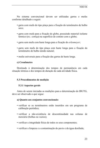 NHO 06
No sistema convencional devem ser utilizadas garras e mufas
conforme detalhado a seguir:
• garra com mufa do tipo pinça para a fixação do termômetro de bulbo
seco;
• garra com mufa para a fixação do globo, possuindo material isolante
térmico (ex.: cortiça) na superfície de contato com o globo;
• garra sem mufa com haste longa para a fixação do erlenmeyer;
• garra sem mufa do tipo pinça com haste longa para a fixação do
termômetro de bulbo úmido natural;
• mufas universais para a fixação das garras de haste longa.
c) Cronômetro
Destinado à determinação dos tempos de permanência em cada
situação térmica e dos tempos de duração de cada atividade física.
5.3 Procedimentos de medição
5.3.1 Aspectos gerais
Antes de serem iniciadas as medições para a determinação do IBUTG,
deve ser observado o que segue:
a) Quanto aos conjuntos convencionais:
• verificar se os termômetros estão inseridos em um programa de
calibração periódica;
• verificar a não-existência de descontinuidade nas colunas de
mercúrio (bolhas ou vazios);
• verificar a integridade física de todos os seus componentes;
• verificar a limpeza e a contaminação do pavio e da água destilada;
23
 