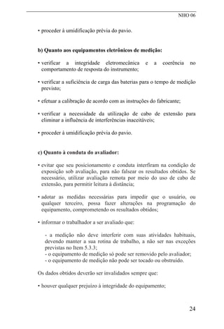 NHO 06
• proceder à umidificação prévia do pavio.
b) Quanto aos equipamentos eletrônicos de medição:
• verificar a integridade eletromecânica e a coerência no
comportamento de resposta do instrumento;
• verificar a suficiência de carga das baterias para o tempo de medição
previsto;
• efetuar a calibração de acordo com as instruções do fabricante;
• verificar a necessidade da utilização de cabo de extensão para
eliminar a influência de interferências inaceitáveis;
• proceder à umidificação prévia do pavio.
c) Quanto à conduta do avaliador:
• evitar que seu posicionamento e conduta interfiram na condição de
exposição sob avaliação, para não falsear os resultados obtidos. Se
necessário, utilizar avaliação remota por meio do uso de cabo de
extensão, para permitir leitura à distância;
• adotar as medidas necessárias para impedir que o usuário, ou
qualquer terceiro, possa fazer alterações na programação do
equipamento, comprometendo os resultados obtidos;
• informar o trabalhador a ser avaliado que:
- a medição não deve interferir com suas atividades habituais,
devendo manter a sua rotina de trabalho, a não ser nas exceções
previstas no Item 5.3.3;
- o equipamento de medição só pode ser removido pelo avaliador;
- o equipamento de medição não pode ser tocado ou obstruído.
Os dados obtidos deverão ser invalidados sempre que:
• houver qualquer prejuízo à integridade do equipamento;
24
 