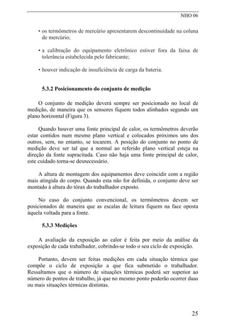 NHO 06
• os termômetros de mercúrio apresentarem descontinuidade na coluna
de mercúrio;
• a calibração do equipamento eletrônico estiver fora da faixa de
tolerância estabelecida pelo fabricante;
• houver indicação de insuficiência de carga da bateria.
5.3.2 Posicionamento do conjunto de medição
O conjunto de medição deverá sempre ser posicionado no local de
medição, de maneira que os sensores fiquem todos alinhados segundo um
plano horizontal (Figura 3).
Quando houver uma fonte principal de calor, os termômetros deverão
estar contidos num mesmo plano vertical e colocados próximos uns dos
outros, sem, no entanto, se tocarem. A posição do conjunto no ponto de
medição deve ser tal que a normal ao referido plano vertical esteja na
direção da fonte supracitada. Caso não haja uma fonte principal de calor,
este cuidado torna-se desnecessário.
A altura de montagem dos equipamentos deve coincidir com a região
mais atingida do corpo. Quando esta não for definida, o conjunto deve ser
montado à altura do tórax do trabalhador exposto.
No caso do conjunto convencional, os termômetros devem ser
posicionados de maneira que as escalas de leitura fiquem na face oposta
àquela voltada para a fonte.
5.3.3 Medições
A avaliação da exposição ao calor é feita por meio da análise da
exposição de cada trabalhador, cobrindo-se todo o seu ciclo de exposição.
Portanto, devem ser feitas medições em cada situação térmica que
compõe o ciclo de exposição a que fica submetido o trabalhador.
Ressaltamos que o número de situações térmicas poderá ser superior ao
número de pontos de trabalho, já que no mesmo ponto poderão ocorrer duas
ou mais situações térmicas distintas.
25
 