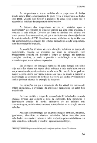 NHO 06
As temperaturas a serem medidas são a temperatura de bulbo
úmido natural (tbn), a temperatura de globo (tg) e a temperatura de bulbo
seco (tbs). Quando não houver a presença de carga solar direta não é
necessária a medição da temperatura de bulbo seco.
As leituras das temperaturas devem ser iniciadas após a
estabilização* do conjunto na situação térmica que está sendo avaliada, e
repetidas a cada minuto. Deverão ser feitas no mínimo três leituras, ou
tantas quantas forem necessárias, até que a variação entre elas esteja dentro
de um intervalo de ±0,2 ºC. Os valores a serem atribuídos ao tg, ao tbs e ao
tbn corresponderão às médias das leituras, respectivas a cada temperatura,
contidas no referido intervalo.
As condições térmicas de curta duração, inferiores ao tempo de
estabilização, poderão ser avaliadas por meio de simulação. Este
procedimento consiste em estender o tempo de duração das referidas
condições térmicas, de modo a permitir a estabilização e as leituras
necessárias para a avaliação da exposição.
São exemplos de condições térmicas de curta duração um forno
cuja porta fica aberta por apenas cinco minutos a cada meia hora, ou um
maçarico acionado por dez minutos a cada hora. No caso do forno, pode-se
manter a porta aberta por trinta minutos ou mais, de modo a permitir a
estabilização do conjunto de medição e a coleta dos dados. Procedimento
similar pode ser adotado no exemplo do maçarico.
Nas situações em que a simulação não for viável por motivos de
ordem operacional, a avaliação da exposição ocupacional ao calor fica
prejudicada.
Deve ser medido o tempo de permanência do trabalhador em cada
situação térmica que compõe o ciclo de exposição. Este parâmetro é
determinado através da média aritmética de no mínimo três
cronometragens, obtidas observando-se o trabalhador na execução do seu
trabalho.
Análogo à determinação das diversas situações térmicas, devemos,
igualmente, identificar as distintas atividades físicas exercidas pelo
trabalhador em estudo e estimar o calor produzido pelo metabolismo em
cada uma delas, utilizando o Quadro 1 apresentado no Item 4.
__________________
* O tempo necessário para a estabilização do conjunto pode ser de até 25 minutos.
26
 