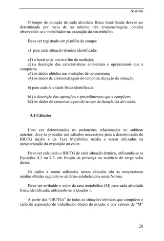 NHO 06
O tempo de duração de cada atividade física identificada deverá ser
determinado por meio de no mínimo três cronometragens, obtidas
observando-se o trabalhador na execução do seu trabalho.
Deve ser registrado em planilha de campo:
a) para cada situação térmica identificada:
a1) o horário de início e fim da medição;
a2) a descrição das características ambientais e operacionais que a
compõem;
a3) os dados obtidos nas medições de temperatura;
a4) os dados de cronometragem do tempo de duração da situação.
b) para cada atividade física identificada:
b1) a descrição das operações e procedimentos que a compõem;
b2) os dados de cronometragem do tempo de duração da atividade.
5.4 Cálculos
Uma vez determinados os parâmetros relacionados no subitem
anterior, deve-se proceder aos cálculos necessários para a determinação do
IBUTG médio e da Taxa Metabólica média a serem utilizados na
caracterização da exposição ao calor.
Deve ser calculado o IBUTG de cada situação térmica, utilizando-se as
Equações 4.1 ou 4.2, em função da presença ou ausência de carga solar
direta.
Os dados a serem utilizados nestes cálculos são as temperaturas
médias obtidas segundo os critérios estabelecidos nesta Norma.
Deve ser atribuído o valor da taxa metabólica (M) para cada atividade
física identificada, utilizando-se o Quadro 1.
A partir dos “IBUTGs” de todas as situações térmicas que compõem o
ciclo de exposição do trabalhador objeto de estudo, e dos valores de “M”
28
 